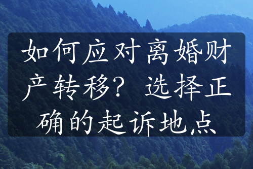 如何应对离婚财产转移？选择正确的起诉地点