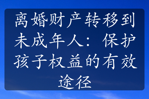 离婚财产转移到未成年人：保护孩子权益的有效途径