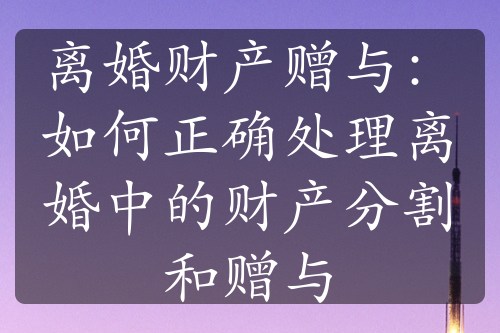 离婚财产赠与：如何正确处理离婚中的财产分割和赠与