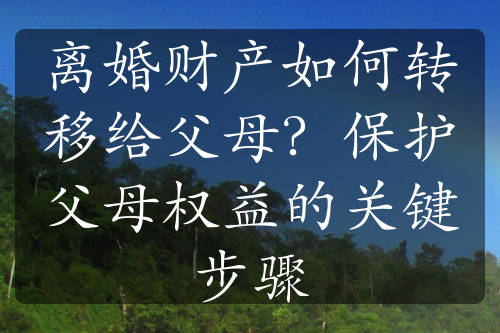 离婚财产如何转移给父母？保护父母权益的关键步骤