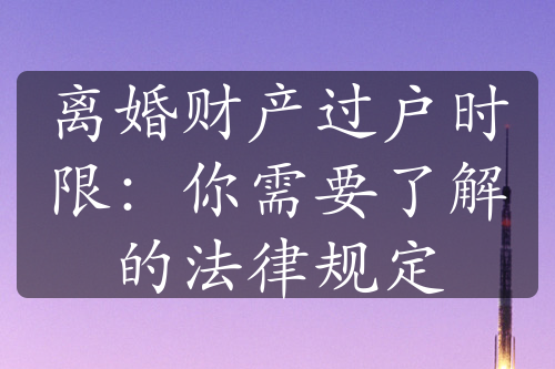 离婚财产过户时限：你需要了解的法律规定