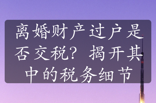 离婚财产过户是否交税？揭开其中的税务细节