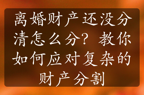 离婚财产还没分清怎么分？教你如何应对复杂的财产分割