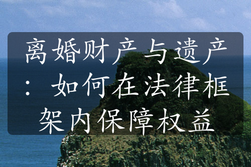 离婚财产与遗产：如何在法律框架内保障权益