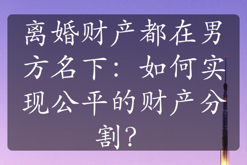 离婚财产都在男方名下：如何实现公平的财产分割？