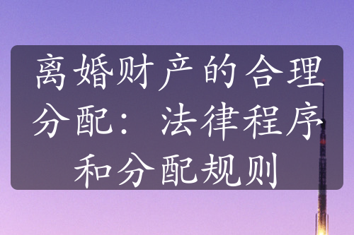 离婚财产的合理分配：法律程序和分配规则