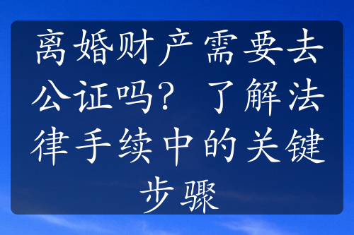 离婚财产需要去公证吗？了解法律手续中的关键步骤