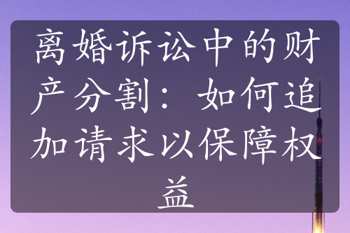 离婚诉讼中的财产分割：如何追加请求以保障权益