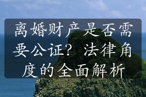 离婚财产是否需要公证？法律角度的全面解析