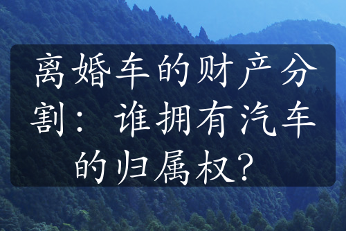 离婚车的财产分割：谁拥有汽车的归属权？