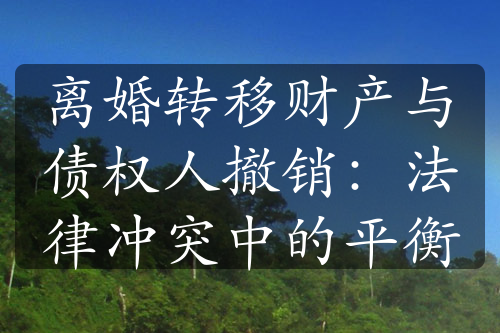 离婚转移财产与债权人撤销：法律冲突中的平衡