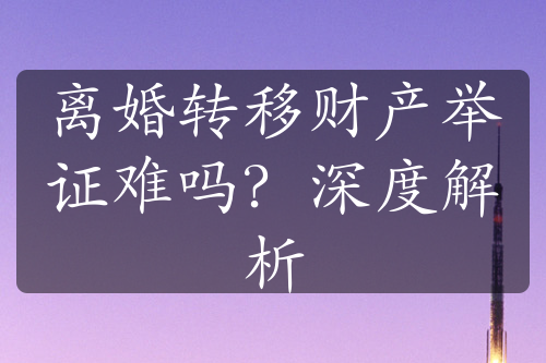 离婚转移财产举证难吗？深度解析