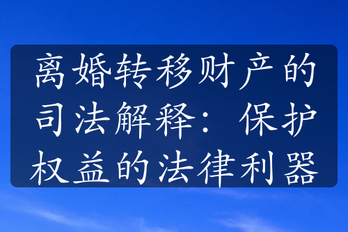 离婚转移财产的司法解释：保护权益的法律利器