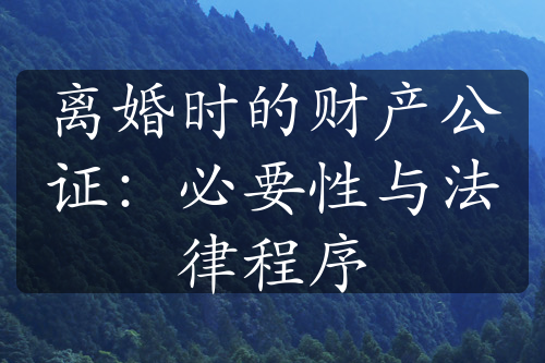 离婚时的财产公证：必要性与法律程序