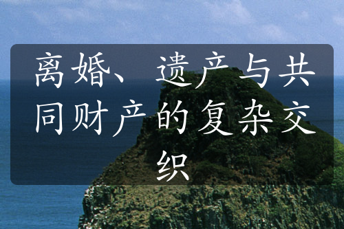 离婚、遗产与共同财产的复杂交织