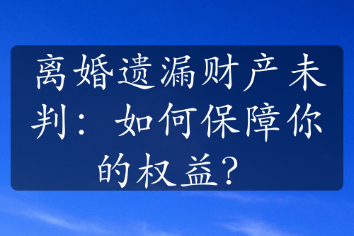 离婚遗漏财产未判：如何保障你的权益？