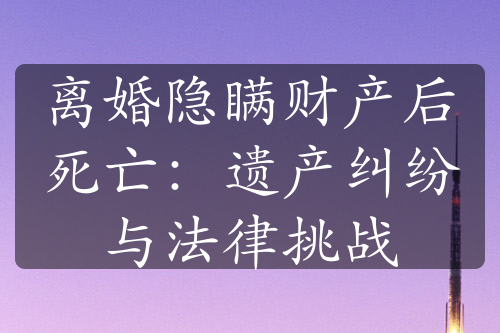 离婚隐瞒财产后死亡：遗产纠纷与法律挑战