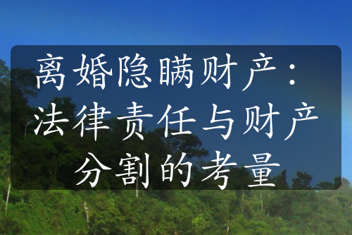 离婚隐瞒财产：法律责任与财产分割的考量