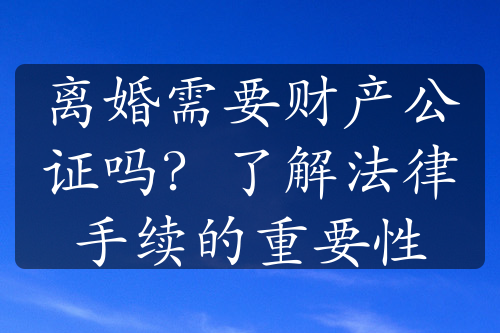 离婚需要财产公证吗？了解法律手续的重要性