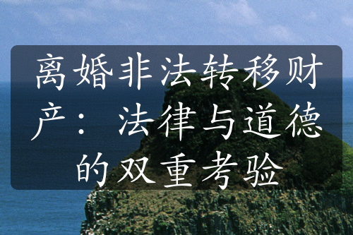 离婚非法转移财产：法律与道德的双重考验