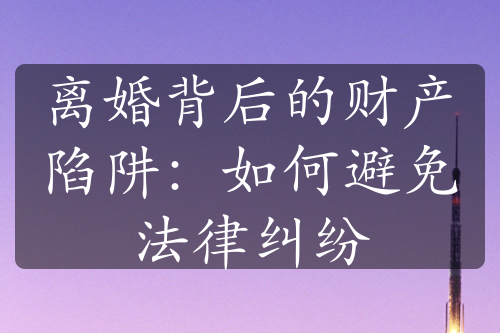 离婚背后的财产陷阱：如何避免法律纠纷