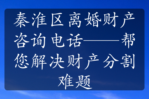 秦淮区离婚财产咨询电话——帮您解决财产分割难题