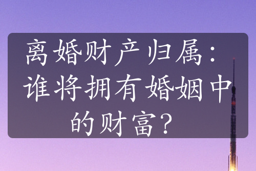 离婚财产归属：谁将拥有婚姻中的财富？