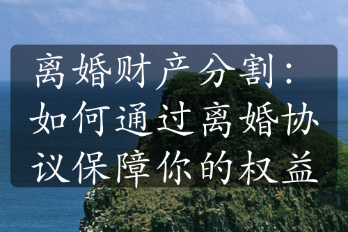 离婚财产分割：如何通过离婚协议保障你的权益