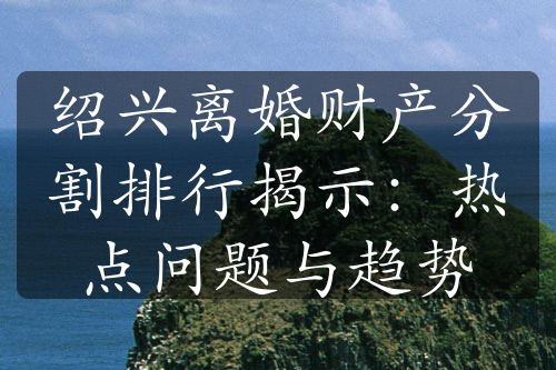 绍兴离婚财产分割排行揭示：热点问题与趋势