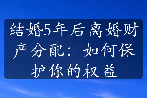 结婚5年后离婚财产分配：如何保护你的权益