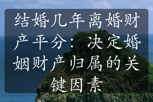 结婚几年离婚财产平分：决定婚姻财产归属的关键因素