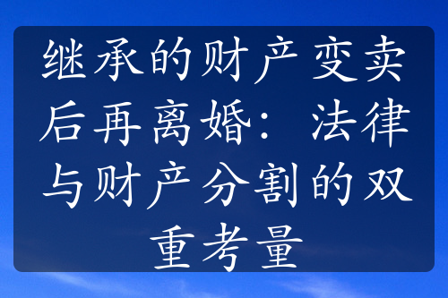 继承的财产变卖后再离婚：法律与财产分割的双重考量