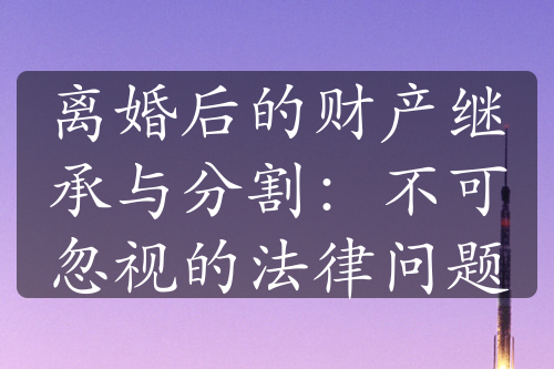 离婚后的财产继承与分割：不可忽视的法律问题