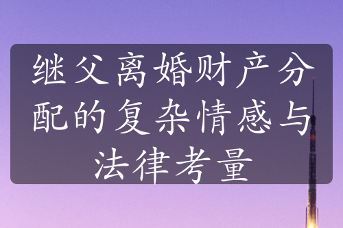 继父离婚财产分配的复杂情感与法律考量