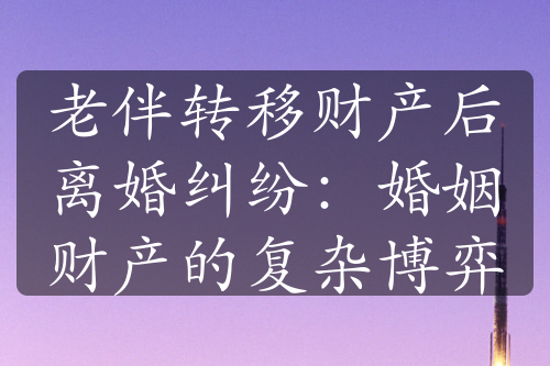 老伴转移财产后离婚纠纷：婚姻财产的复杂博弈