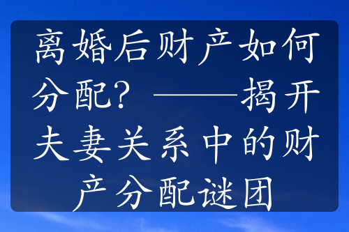 离婚后财产如何分配？——揭开夫妻关系中的财产分配谜团