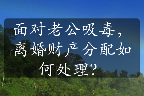 面对老公吸毒，离婚财产分配如何处理？