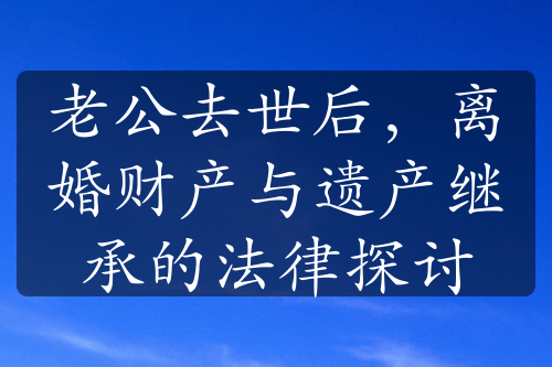 老公去世后，离婚财产与遗产继承的法律探讨