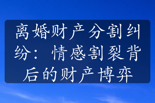 离婚财产分割纠纷：情感割裂背后的财产博弈