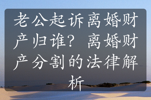 老公起诉离婚财产归谁？离婚财产分割的法律解析