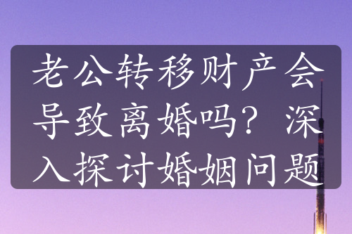 老公转移财产会导致离婚吗？深入探讨婚姻问题