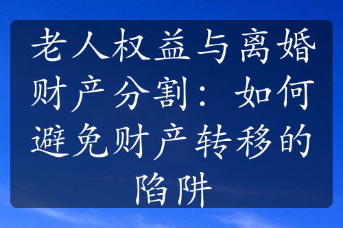 老人权益与离婚财产分割：如何避免财产转移的陷阱