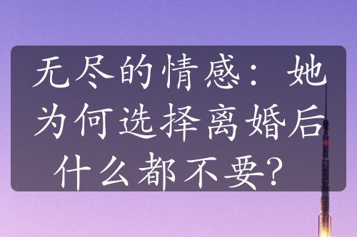 无尽的情感：她为何选择离婚后什么都不要？