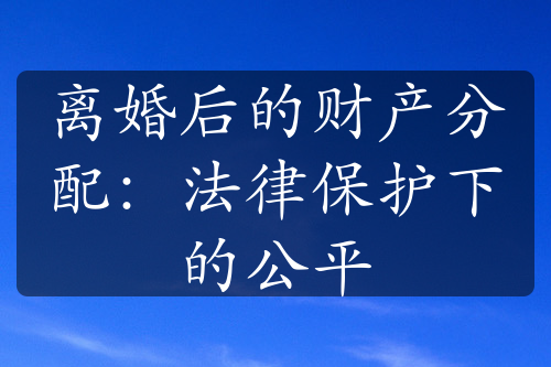 离婚后的财产分配：法律保护下的公平