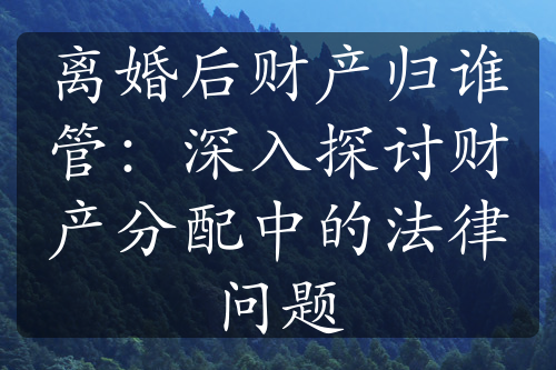 离婚后财产归谁管：深入探讨财产分配中的法律问题