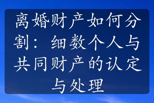 离婚财产如何分割：细数个人与共同财产的认定与处理