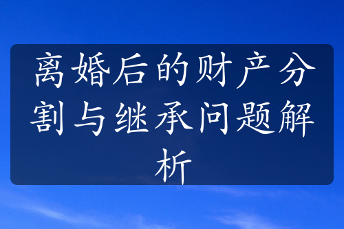 离婚后的财产分割与继承问题解析