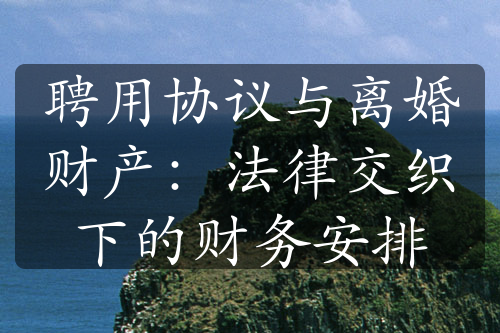 聘用协议与离婚财产：法律交织下的财务安排