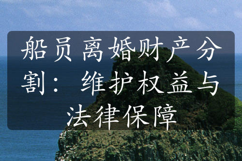 船员离婚财产分割：维护权益与法律保障