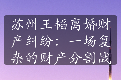 苏州王韬离婚财产纠纷：一场复杂的财产分割战